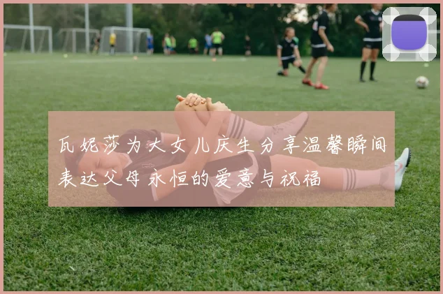 瓦妮莎为大女儿庆生分享温馨瞬间表达父母永恒的爱意与祝福