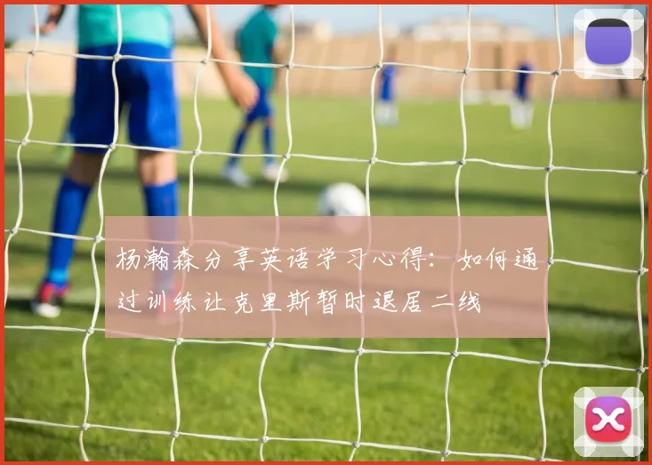 杨瀚森分享英语学习心得：如何通过训练让克里斯暂时退居二线