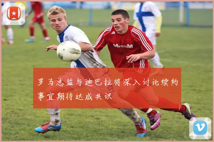 罗马总监与迪巴拉将深入讨论续约事宜期待达成共识