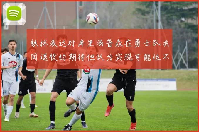 铁林表达对库里汤普森在勇士队共同退役的期待但认为实现可能性不大