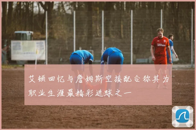 艾顿回忆与詹姆斯空接配合称其为职业生涯最精彩进球之一