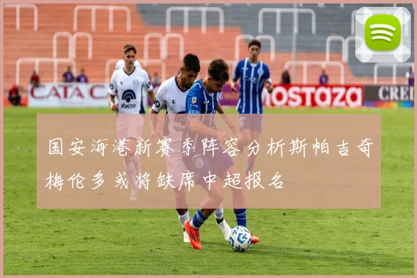 国安海港新赛季阵容分析斯帕吉奇梅伦多或将缺席中超报名