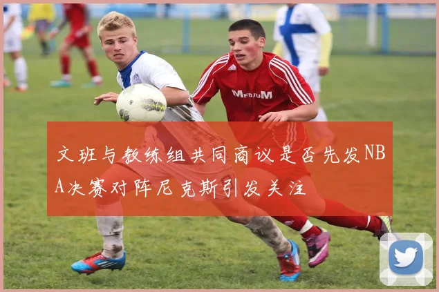 文班与教练组共同商议是否先发NBA决赛对阵尼克斯引发关注