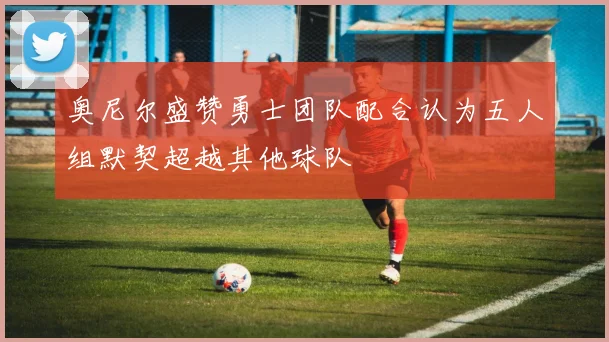 奥尼尔盛赞勇士团队配合认为五人组默契超越其他球队