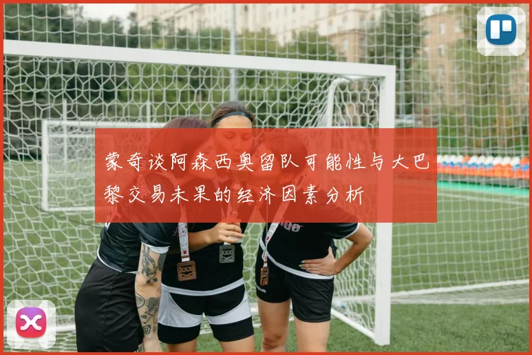 蒙奇谈阿森西奥留队可能性与大巴黎交易未果的经济因素分析