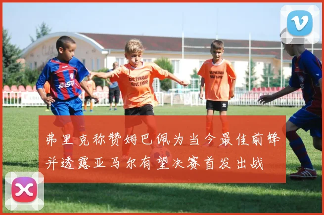 弗里克称赞姆巴佩为当今最佳前锋并透露亚马尔有望决赛首发出战