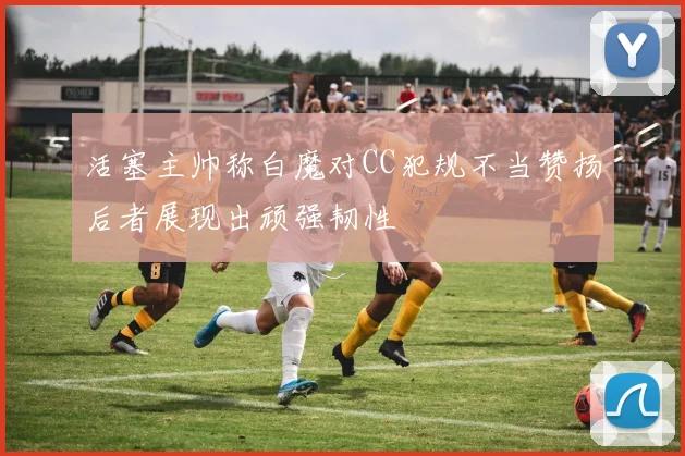 活塞主帅称白魔对CC犯规不当赞扬后者展现出顽强韧性