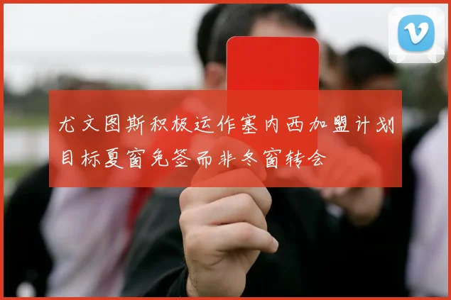 尤文图斯积极运作塞内西加盟计划目标夏窗免签而非冬窗转会