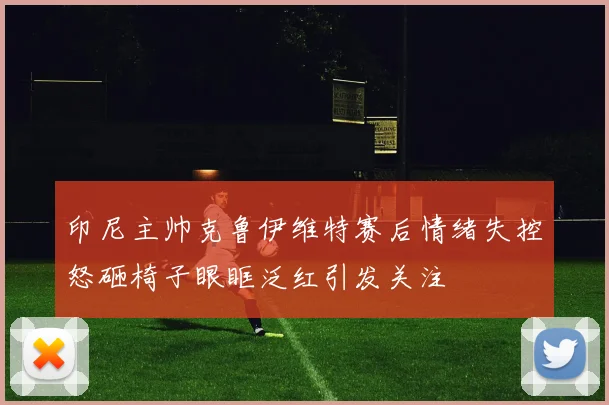 印尼主帅克鲁伊维特赛后情绪失控怒砸椅子眼眶泛红引发关注