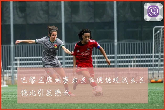 巴黎主席纳赛尔亲临现场观战米兰德比引发热议
