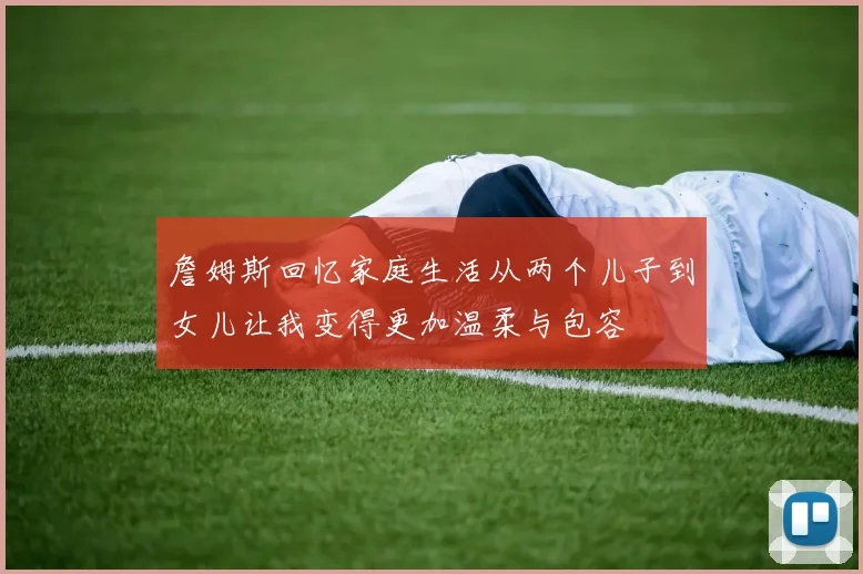 詹姆斯回忆家庭生活从两个儿子到女儿让我变得更加温柔与包容