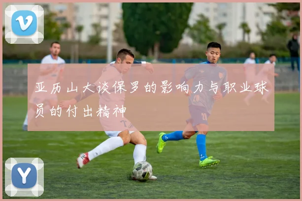 亚历山大谈保罗的影响力与职业球员的付出精神