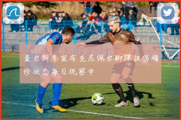 查尔斯李宣布克尼佩尔脚踝扭伤确诊状态每日观察中
