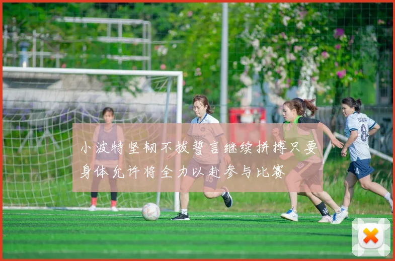 小波特坚韧不拔誓言继续拼搏只要身体允许将全力以赴参与比赛