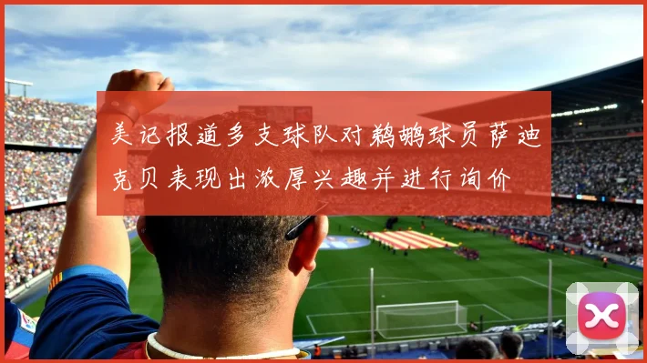 美记报道多支球队对鹈鹕球员萨迪克贝表现出浓厚兴趣并进行询价