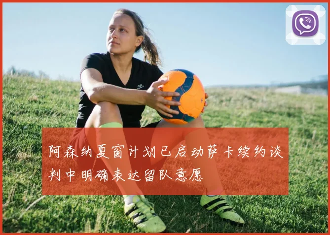 阿森纳夏窗计划已启动萨卡续约谈判中明确表达留队意愿
