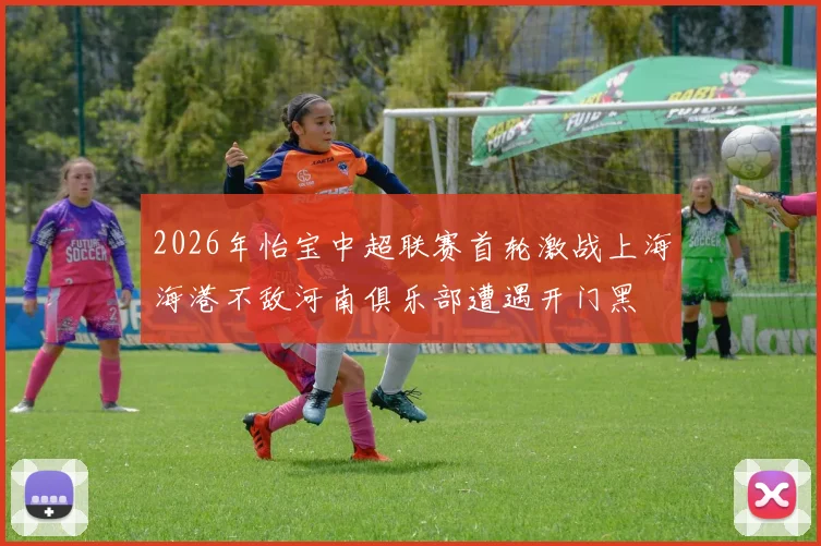 2026年怡宝中超联赛首轮激战上海海港不敌河南俱乐部遭遇开门黑
