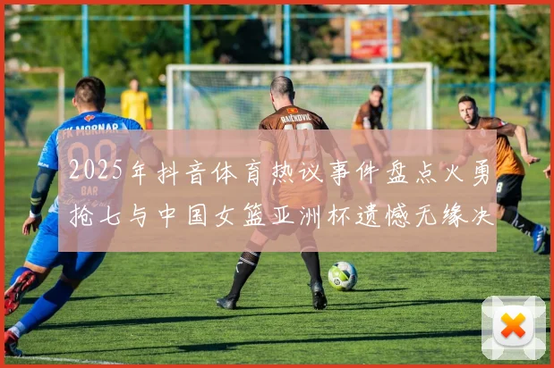 2025年抖音体育热议事件盘点火勇抢七与中国女篮亚洲杯遗憾无缘决赛